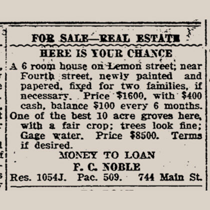 For Sale Real Estate. Here is your chance. A 6 room house on Lemon street near Fourth street, newly painted and papered, fixed for two families if necessary. Price $1600, with $400 cash, balance $100 every 6 months. F.C. Noble